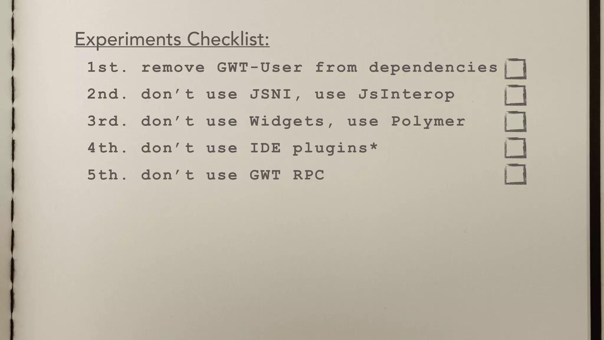 1st. remove GWT-User from dependencies
2nd. don’t use JSNI, use JsInterop
3rd. don’t use Widgets, use Polymer
4th. don’t use IDE plugins*
5th. don’t use GWT RPC
Experiments Checklist:
 