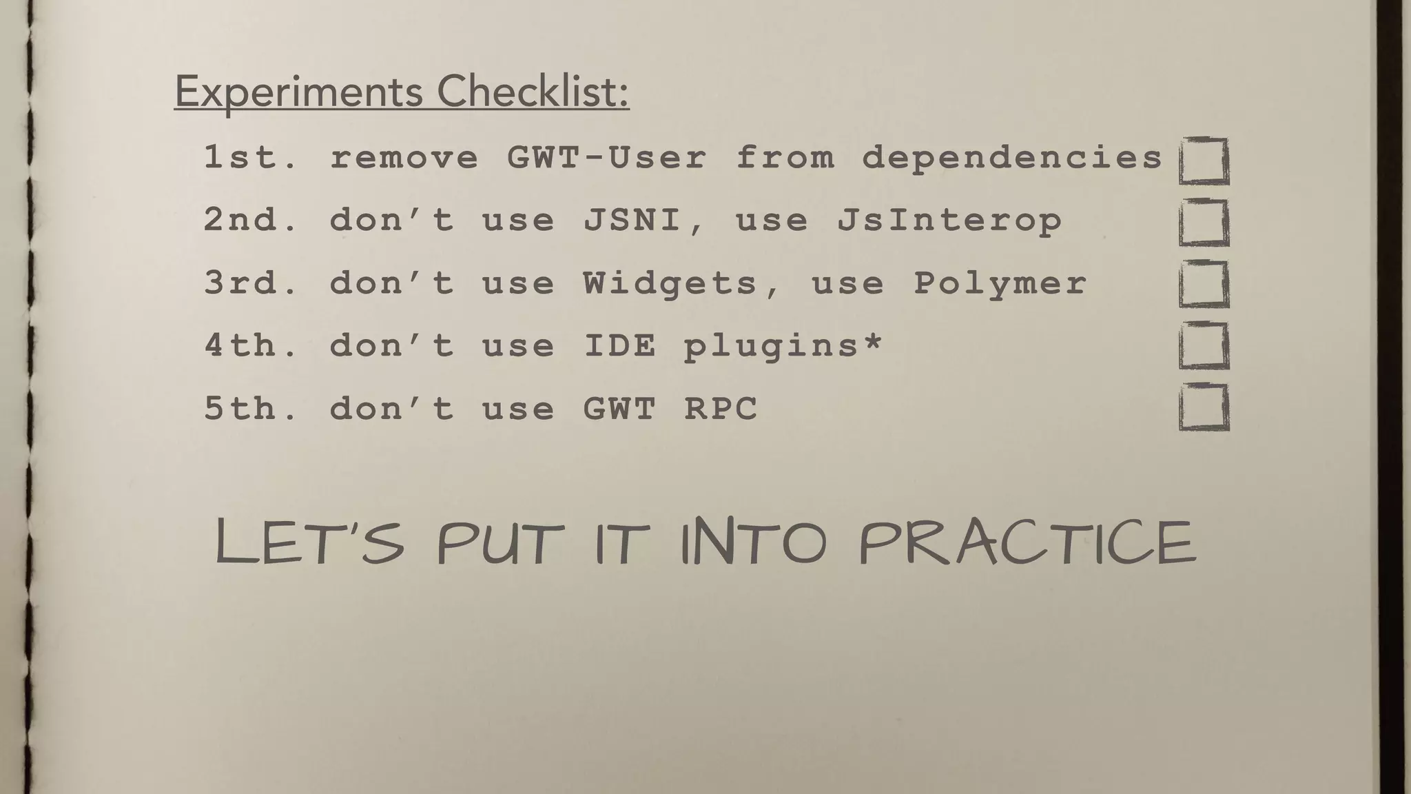 1st. remove GWT-User from dependencies
2nd. don’t use JSNI, use JsInterop
3rd. don’t use Widgets, use Polymer
4th. don’t use IDE plugins*
5th. don’t use GWT RPC
LET’S PUT IT INTO PRACTICE
Experiments Checklist:
 