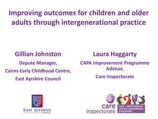 Gillian Johnston
Depute Manager,
Cairns Early Childhood Centre,
East Ayrshire Council
Laura Haggarty
CAPA Improvement Programme
Advisor,
Care Inspectorate
Improving outcomes for children and older
adults through intergenerational practice
 
