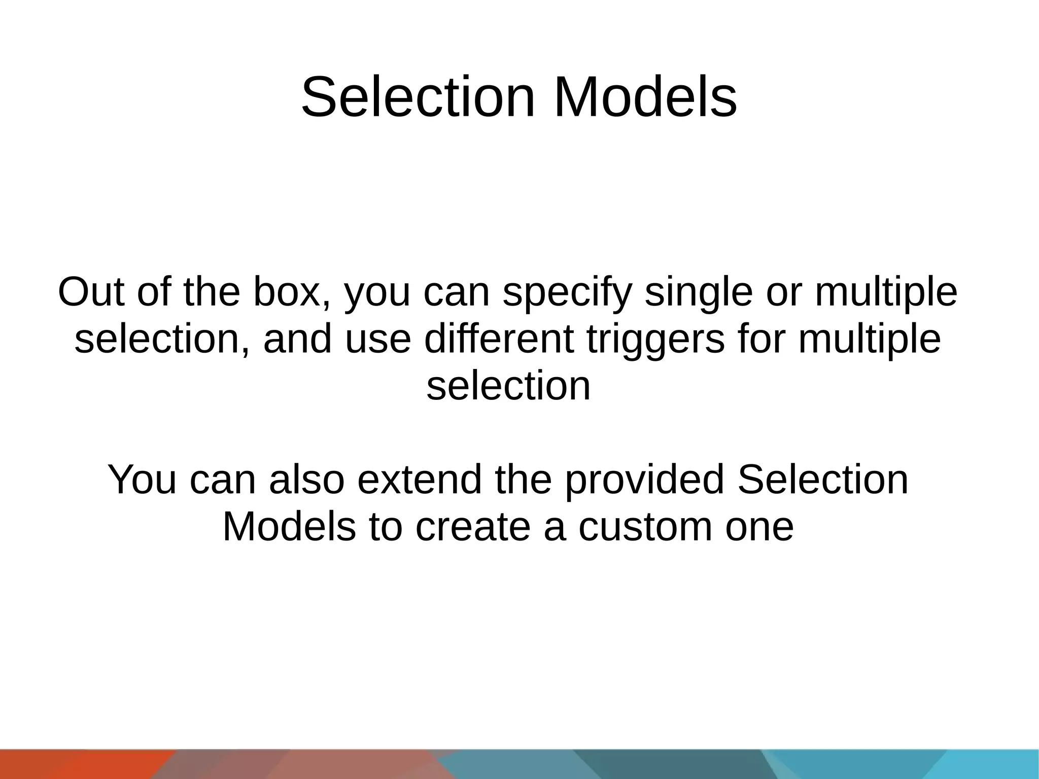 Selection Models
Out of the box, you can specify single or multiple
selection, and use different triggers for multiple
selection
You can also extend the provided Selection
Models to create a custom one

 