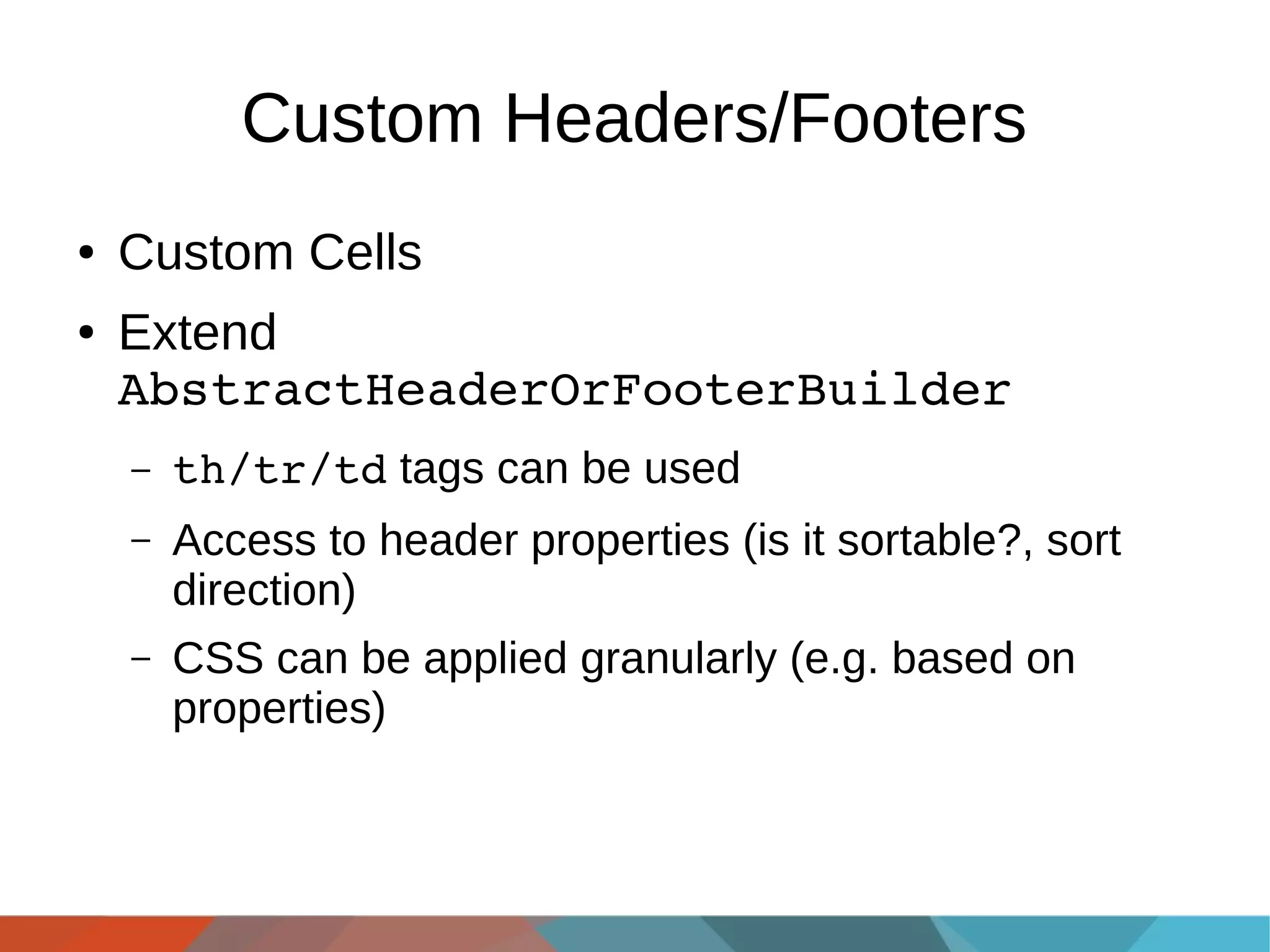 Custom Headers/Footers
●
●

Custom Cells
Extend
AbstractHeaderOrFooterBuilder
–

th/tr/td tags can be used

–

Access to header properties (is it sortable?, sort
direction)

–

CSS can be applied granularly (e.g. based on
properties)

 