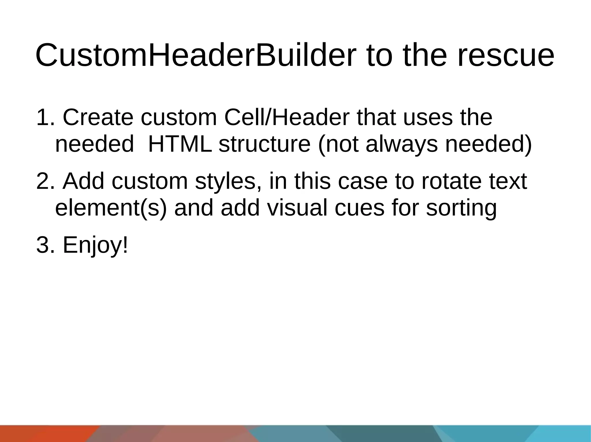 CustomHeaderBuilder to the rescue
1. Create custom Cell/Header that uses the
needed HTML structure (not always needed)
2. Add custom styles, in this case to rotate text
element(s) and add visual cues for sorting
3. Enjoy!

 