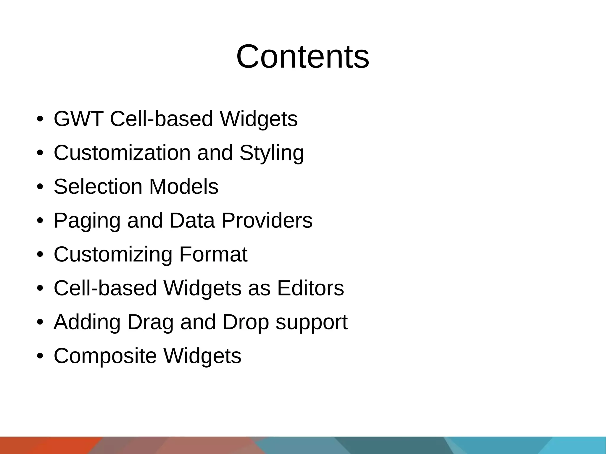 Contents
●

GWT Cell-based Widgets

●

Customization and Styling

●

Selection Models

●

Paging and Data Providers

●

Customizing Format

●

Cell-based Widgets as Editors

●

Adding Drag and Drop support

●

Composite Widgets

 