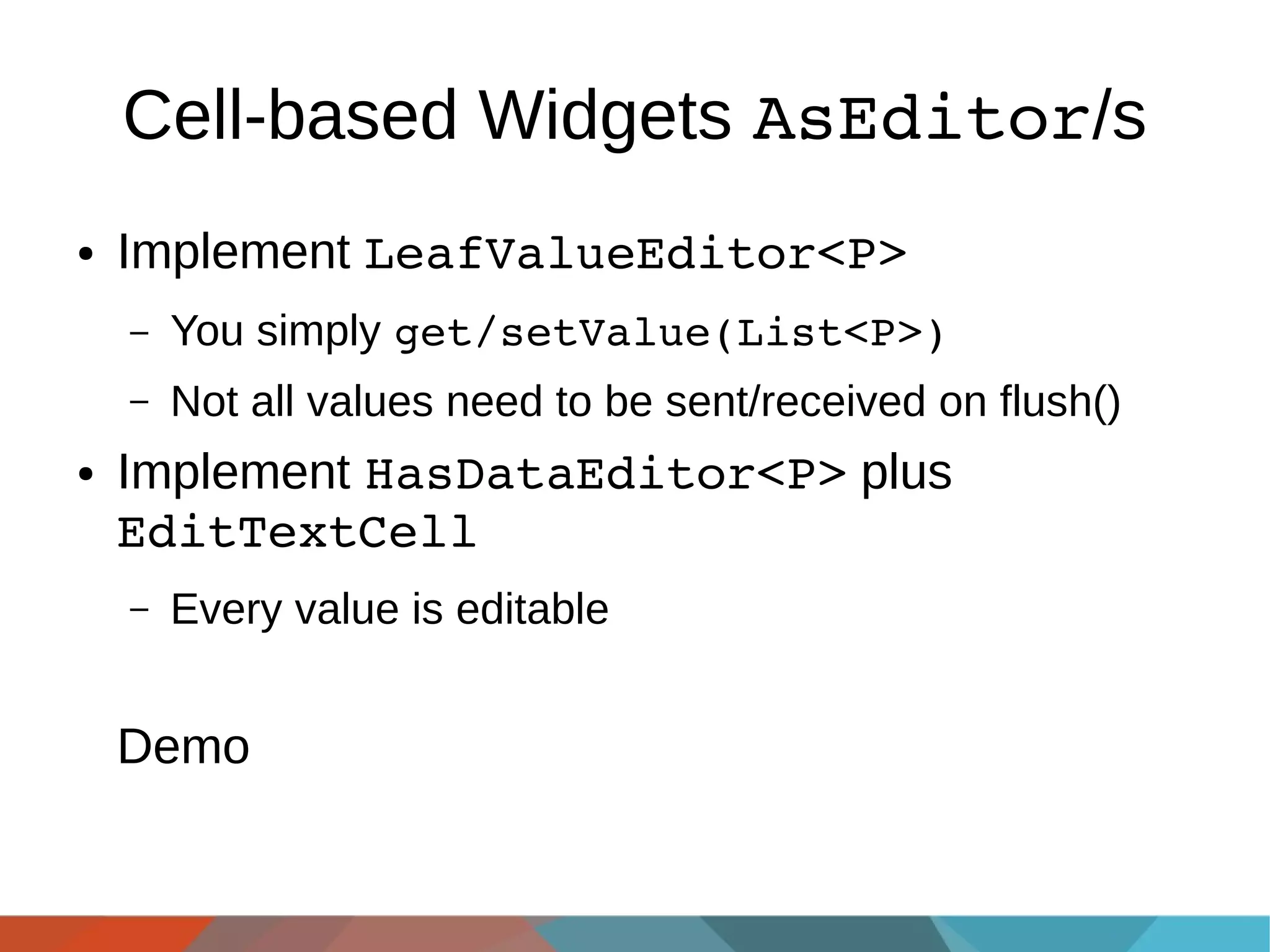 Cell-based Widgets AsEditor/s
●

Implement LeafValueEditor<P>
–
–

●

You simply get/setValue(List<P>)
Not all values need to be sent/received on flush()

Implement HasDataEditor<P> plus
EditTextCell
–

Every value is editable

Demo

 