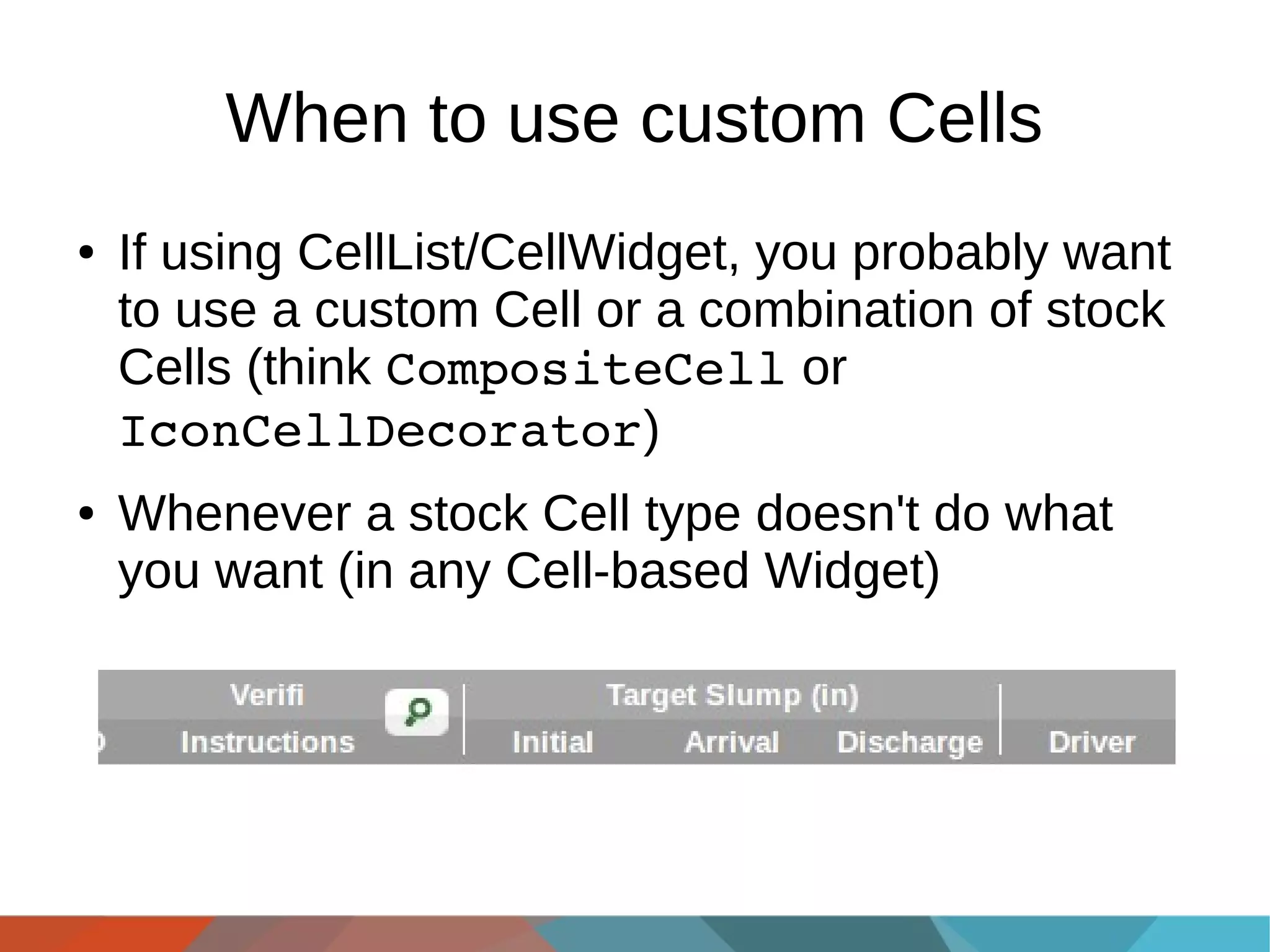 When to use custom Cells
●

●

If using CellList/CellWidget, you probably want
to use a custom Cell or a combination of stock
Cells (think CompositeCell or
IconCellDecorator)
Whenever a stock Cell type doesn't do what
you want (in any Cell-based Widget)

 