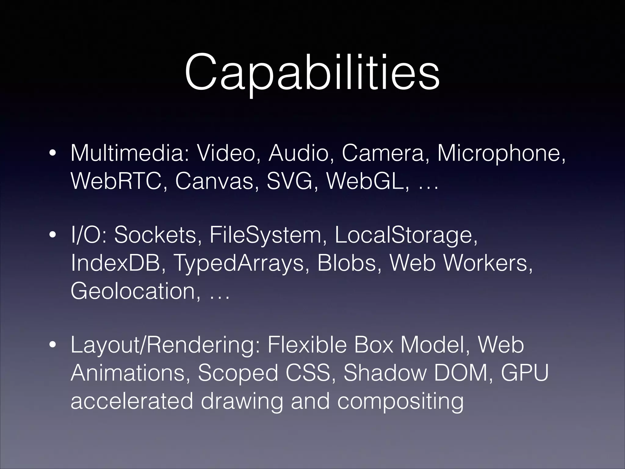 Capabilities
•

Multimedia: Video, Audio, Camera, Microphone,
WebRTC, Canvas, SVG, WebGL, …

•

I/O: Sockets, FileSystem, LocalStorage,
IndexDB, TypedArrays, Blobs, Web Workers,
Geolocation, …

•

Layout/Rendering: Flexible Box Model, Web
Animations, Scoped CSS, Shadow DOM, GPU
accelerated drawing and compositing

 