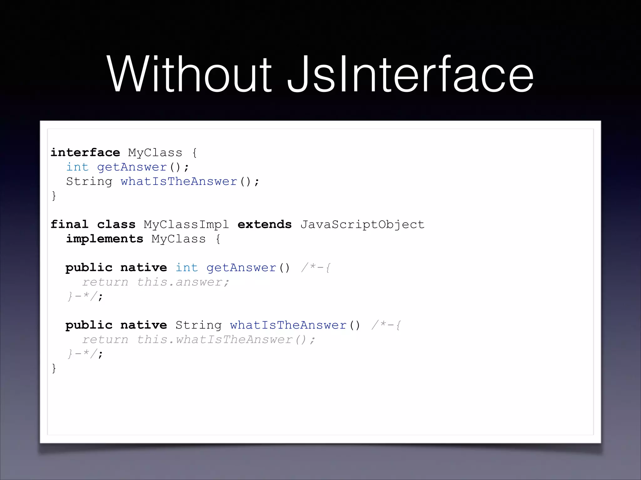Without JsInterface
!

interface MyClass {
int getAnswer();
String whatIsTheAnswer();
}

!

final class MyClassImpl extends JavaScriptObject
implements MyClass {

!

}

!
!
!

public native int getAnswer() /*-{
return this.answer;
}-*/;
public native String whatIsTheAnswer() /*-{
return this.whatIsTheAnswer();
}-*/;

 