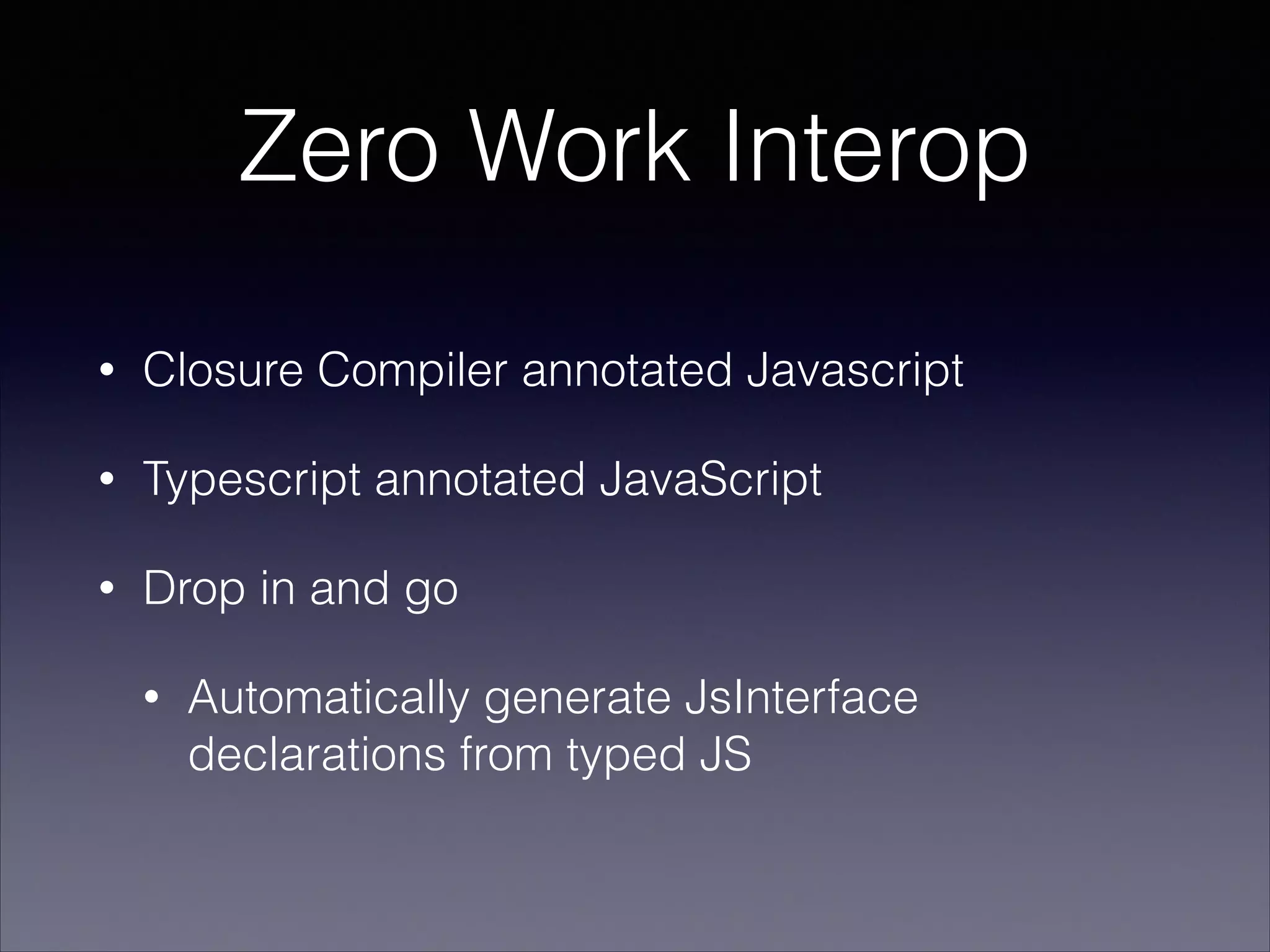 Zero Work Interop
•

Closure Compiler annotated Javascript

•

Typescript annotated JavaScript

•

Drop in and go
•

Automatically generate JsInterface
declarations from typed JS

 