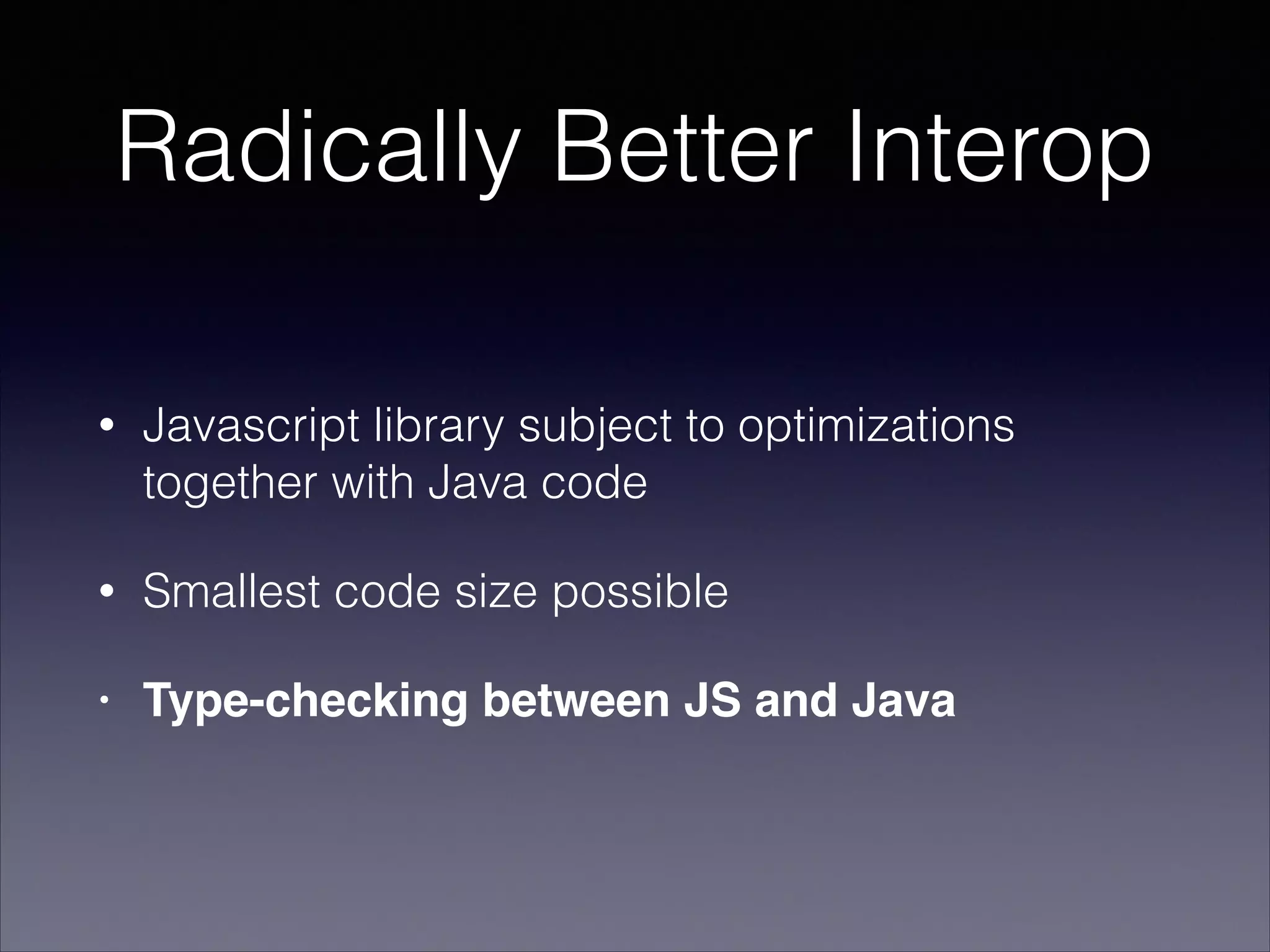 Radically Better Interop
•

Javascript library subject to optimizations
together with Java code

•

Smallest code size possible

•

Type-checking between JS and Java

 