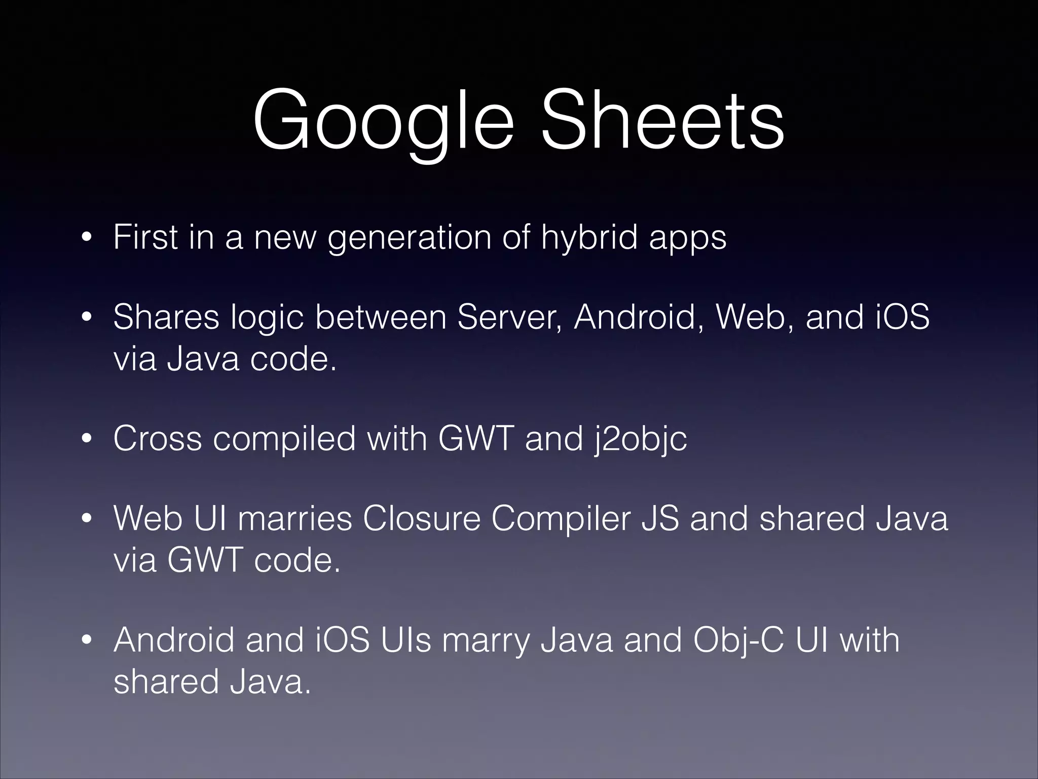 Google Sheets
•

First in a new generation of hybrid apps

•

Shares logic between Server, Android, Web, and iOS
via Java code.

•

Cross compiled with GWT and j2objc

•

Web UI marries Closure Compiler JS and shared Java
via GWT code.

•

Android and iOS UIs marry Java and Obj-C UI with
shared Java.

 