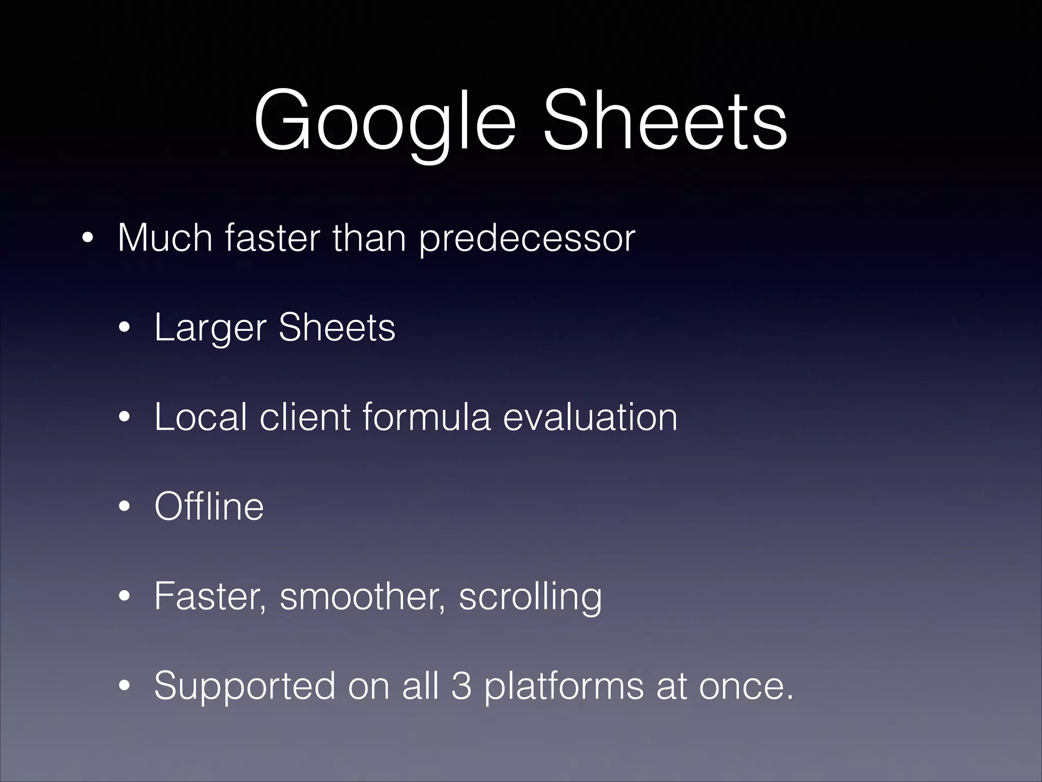 Google Sheets
•

Much faster than predecessor
•

Larger Sheets

•

Local client formula evaluation

•

Ofﬂine

•

Faster, smoother, scrolling

•

Supported on all 3 platforms at once.

 