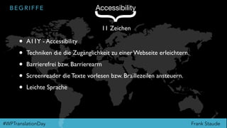 Frank Staude#WPTranslationDay
B E G R I F F E Accessibility
{
11 Zeichen
• A11Y - Accessibility
• Techniken die die Zugänglichkeit zu einer Webseite erleichtern.
• Barrierefrei bzw. Barrierearm
• Screenreader die Texte vorlesen bzw. Braillezeilen ansteuern.
• Leichte Sprache
 