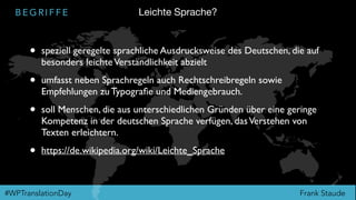Frank Staude#WPTranslationDay
B E G R I F F E
• speziell geregelte sprachliche Ausdrucksweise des Deutschen, die auf
besonders leichteVerständlichkeit abzielt
• umfasst neben Sprachregeln auch Rechtschreibregeln sowie
Empfehlungen zu Typograﬁe und Mediengebrauch.
• soll Menschen, die aus unterschiedlichen Gründen über eine geringe
Kompetenz in der deutschen Sprache verfügen, dasVerstehen von
Texten erleichtern.
• https://de.wikipedia.org/wiki/Leichte_Sprache
Leichte Sprache?
 