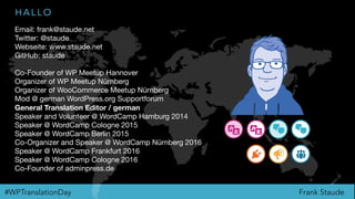 Frank Staude#WPTranslationDay
H A L L O
Email: frank@staude.net

Twitter: @staude

Webseite: www.staude.net

GitHub: staude

Co-Founder of WP Meetup Hannover

Organizer of WP Meetup Nürnberg

Organizer of WooCommerce Meetup Nürnberg

Mod @ german WordPress.org Supportforum

General Translation Editor / german
Speaker and Volunteer @ WordCamp Hamburg 2014

Speaker @ WordCamp Cologne 2015

Speaker @ WordCamp Berlin 2015

Co-Organizer and Speaker @ WordCamp Nürnberg 2016

Speaker @ WordCamp Frankfurt 2016

Speaker @ WordCamp Cologne 2016

Co-Founder of adminpress.de
 