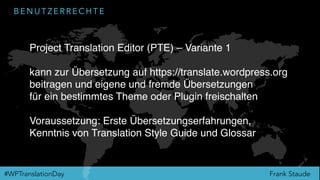 Frank Staude#WPTranslationDay
B E N U T Z E R R E C H T E
Project Translation Editor (PTE) – Variante 1
kann zur Übersetzung auf https://translate.wordpress.org
beitragen und eigene und fremde Übersetzungen
für ein bestimmtes Theme oder Plugin freischalten
Voraussetzung: Erste Übersetzungserfahrungen,
Kenntnis von Translation Style Guide und Glossar
 