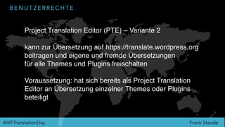 Frank Staude#WPTranslationDay
B E N U T Z E R R E C H T E
Project Translation Editor (PTE) – Variante 2
kann zur Übersetzung auf https://translate.wordpress.org
beitragen und eigene und fremde Übersetzungen
für alle Themes und Plugins freischalten
Voraussetzung: hat sich bereits als Project Translation
Editor an Übersetzung einzelner Themes oder Plugins
beteiligt
 