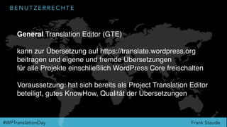 Frank Staude#WPTranslationDay
B E N U T Z E R R E C H T E
General Translation Editor (GTE)
kann zur Übersetzung auf https://translate.wordpress.org
beitragen und eigene und fremde Übersetzungen
für alle Projekte einschließlich WordPress Core freischalten
Voraussetzung: hat sich bereits als Project Translation Editor
beteiligt, gutes KnowHow, Qualität der Übersetzungen
 