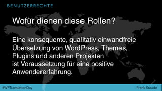 Frank Staude#WPTranslationDay
B E N U T Z E R R E C H T E
Wofür dienen diese Rollen?
Eine konsequente, qualitativ einwandfreie
Übersetzung von WordPress, Themes,
Plugins und anderen Projekten
ist Voraussetzung für eine positive
Anwendererfahrung.
 