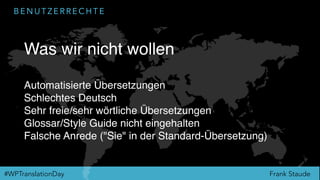 Frank Staude#WPTranslationDay
B E N U T Z E R R E C H T E
Was wir nicht wollen
Automatisierte Übersetzungen
Schlechtes Deutsch
Sehr freie/sehr wörtliche Übersetzungen
Glossar/Style Guide nicht eingehalten
Falsche Anrede ("Sie" in der Standard-Übersetzung)
 