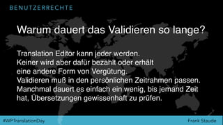 Frank Staude#WPTranslationDay
B E N U T Z E R R E C H T E
Warum dauert das Validieren so lange?
Translation Editor kann jeder werden.
Keiner wird aber dafür bezahlt oder erhält
eine andere Form von Vergütung.
Validieren muß in den persönlichen Zeitrahmen passen.
Manchmal dauert es einfach ein wenig, bis jemand Zeit
hat, Übersetzungen gewissenhaft zu prüfen.
 