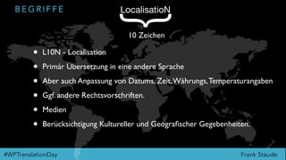 Frank Staude#WPTranslationDay
B E G R I F F E LocalisatioN
{
10 Zeichen
• L10N - Localisation
• Primär Übersetzung in eine andere Sprache
• Aber auch Anpassung von Datums, Zeit,Währungs,Temperaturangaben
• Ggf. andere Rechtsvorschriften.
• Medien
• Berücksichtigung Kultureller und Geograﬁscher Gegebenheiten.
 