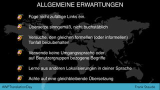 Frank Staude#WPTranslationDay
ALLGEMEINE ERWARTUNGEN
Füge nicht zufällige Links ein.
Übersetze sinngemäß, nicht buchstäblich
Versuche, den gleichen formellen (oder informellen)  
Tonfall beizubehalten
Verwende keine Umgangssprache oder 
auf Benutzergruppen bezogene Begriffe
Lerne aus anderen Lokalisierungen in deiner Sprache
Achte auf eine gleichbleibende Übersetzung
 
