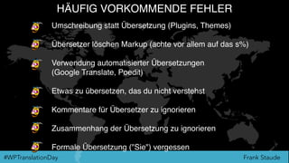 Frank Staude#WPTranslationDay
HÄUFIG VORKOMMENDE FEHLER
Umschreibung statt Übersetzung (Plugins, Themes)
Übersetzer löschen Markup (achte vor allem auf das s%)
Verwendung automatisierter Übersetzungen
(Google Translate, Poedit)
Etwas zu übersetzen, das du nicht verstehst
Kommentare für Übersetzer zu ignorieren
Zusammenhang der Übersetzung zu ignorieren
Formale Übersetzung ("Sie") vergessen
 