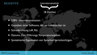 Frank Staude#WPTranslationDay
B E G R I F F E
• I18N - Internationalisation
• Gestalten einer Software, das sie Lokalisierbar ist
• Schreibrichtung LtR, RtL
• Datums, Zeit,Währungs,Temperaturangaben
• Syntaktische Eigenheiten von Sprachen berücksichtigen.
InternationalisatioN
{
18 Zeichen
 