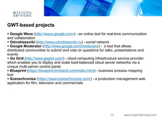 GWT-based projects
 Google Wave (http://wave.google.com/) - an online tool for real-time communication
and collaboration
 Odnoklassniki (http://www.odnoklassniki.ru) - social network
 Google Moderator (http://www.google.com/moderator) - a tool that allows
distributed communities to submit and vote on questions for talks, presentations and
events
 Go Grid (http://www.gogrid.com/) - cloud computing infrastructure service provider
which enables you to deploy and scale load-balanced cloud server networks via a
unique multi-server control panel.
 Blueprint (https://blueprint.lombardi.com/index.html) - business process mapping
tool
 Scenechronize (https://www.scenechronize.com/) - a production management web
application for film, television and commercials




                                                              10      www.ExigenServices.com
 