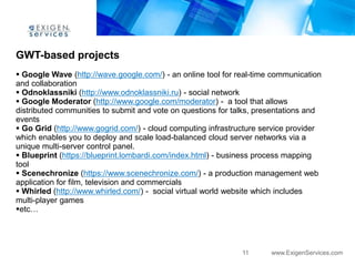 GWT-based projects
 Google Wave (http://wave.google.com/) - an online tool for real-time communication
and collaboration
 Odnoklassniki (http://www.odnoklassniki.ru) - social network
 Google Moderator (http://www.google.com/moderator) - a tool that allows
distributed communities to submit and vote on questions for talks, presentations and
events
 Go Grid (http://www.gogrid.com/) - cloud computing infrastructure service provider
which enables you to deploy and scale load-balanced cloud server networks via a
unique multi-server control panel.
 Blueprint (https://blueprint.lombardi.com/index.html) - business process mapping
tool
 Scenechronize (https://www.scenechronize.com/) - a production management web
application for film, television and commercials
 Whirled (http://www.whirled.com/) - social virtual world website which includes
multi-player games
etc…




                                                              11      www.ExigenServices.com
 
