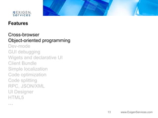Features

Cross-browser
Object-oriented programming
Dev-mode
GUI debugging
Wigets and declarative UI
Client Bundle
Simple localization
Code optimization
Code splitting
RPC, JSON/XML
UI Designer
HTML5
…
                              13   www.ExigenServices.com
 