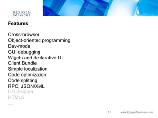 Features

Cross-browser
Object-oriented programming
Dev-mode
GUI debugging
Wigets and declarative UI
Client Bundle
Simple localization
Code optimization
Code splitting
RPC, JSON/XML
UI Designer
HTML5
…
                              21   www.ExigenServices.com
 