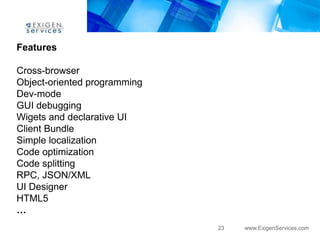 Features

Cross-browser
Object-oriented programming
Dev-mode
GUI debugging
Wigets and declarative UI
Client Bundle
Simple localization
Code optimization
Code splitting
RPC, JSON/XML
UI Designer
HTML5
…
                              23   www.ExigenServices.com
 