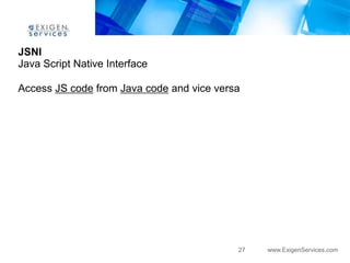 JSNI
Java Script Native Interface

Access JS code from Java code and vice versa




                                           27   www.ExigenServices.com
 