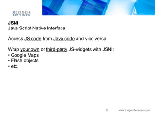 JSNI
Java Script Native Interface

Access JS code from Java code and vice versa

Wrap your own or third-party JS-widgets with JSNI:
• Google Maps
• Flash objects
• etc.




                                              28     www.ExigenServices.com
 