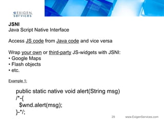JSNI
Java Script Native Interface

Access JS code from Java code and vice versa

Wrap your own or third-party JS-widgets with JSNI:
• Google Maps
• Flash objects
• etc.

Example 1:

    public static native void alert(String msg)
    /*-{
      $wnd.alert(msg);
    }-*/;
                                              29     www.ExigenServices.com
 