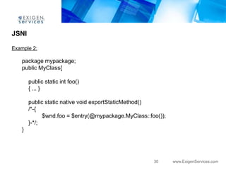 JSNI

Example 2:

    package mypackage;
    public MyClass{

        public static int foo()
        { ... }

        public static native void exportStaticMethod()
        /*-{
              $wnd.foo = $entry(@mypackage.MyClass::foo());
        }-*/;
    }




                                                      30      www.ExigenServices.com
 