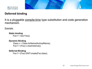 Deferred binding

It is a pluggable compile-time type substitution and code generation
mechanism.
Example:

   Static binding
       Foo f = new Foo();

   Dynamic Binding
      Class c = Class.forName(fooImplName);
      Foo f = (Foo) c.newInstance();

   Deferred Binding
       Foo f = (Foo) GWT.create(Foo.class);




                                               32    www.ExigenServices.com
 