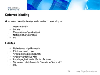 Deferred binding

Goal - send exactly the right code to client, depending on

    •   User‟s browser
    •   Locale
    •   Mode (debug / production)
    •   Network characteristics
    •   etc.

Facilities

    •   Make fewer Http Requests
    •   Eliminate dead code
    •   Avoid polymorphic dispatch
    •   Avoid synchronous XHR
    •   Avoid spaghetti code (if-s in JS-code)
    •   Try to use only inline code “elem.innerText = str”
    •   etc.

                                                             34   www.ExigenServices.com
 
