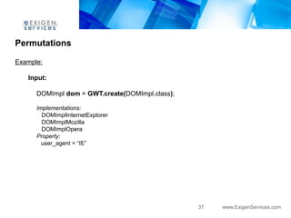 Permutations

Example:

   Input:

      DOMImpl dom = GWT.create(DOMImpl.class);

      Implementations:
        DOMImplInternetExplorer
        DOMImplMozilla
        DOMImplOpera
      Property:
        user_agent = “IE”




                                                 37   www.ExigenServices.com
 