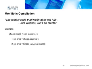 Monilithic Compilation

“The fastest code that which does not run”,
           --Joel Webber, GWT co-creator

Example:

   Shape shape = new Square(4);

      1) int area = shape.getArea();

      2) int area = Shape_getArea(shape);




                                              46   www.ExigenServices.com
 