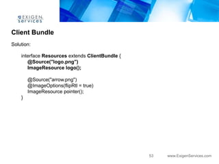 Client Bundle
Solution:

    interface Resources extends ClientBundle {
       @Source("logo.png")
       ImageResource logo();

        @Source("arrow.png")
        @ImageOptions(flipRtl = true)
        ImageResource pointer();
    }




                                                 53   www.ExigenServices.com
 