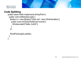 Code Splitting
   public class Hello implements EntryPoint {
    public void onModuleLoad() {
     Button b = new Button("Click me", new ClickHandler() {
       public void onClick(ClickEvent event) {
         Window.alert("Hello, AJAX");
       }
     });

           RootPanel.get().add(b);
       }
   }




                                                      55      www.ExigenServices.com
 