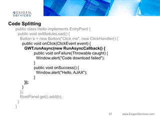 Code Splitting
   public class Hello implements EntryPoint {
     public void onModuleLoad() {
       Button b = new Button("Click me", new ClickHandler() {
         public void onClick(ClickEvent event) {
           GWT.runAsync(new RunAsyncCallback() {
                public void onFailure(Throwable caught) {
                  Window.alert("Code download failed");
                }
                public void onSuccess() {
                  Window.alert("Hello, AJAX");
                }
           });
         }
       });
       RootPanel.get().add(b);
     }
   }
                                                       57       www.ExigenServices.com
 