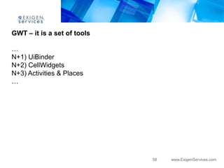 GWT – it is a set of tools

…
N+1) UiBinder
N+2) CellWidgets
N+3) Activities & Places
…




                             58   www.ExigenServices.com
 