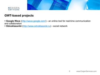 GWT-based projects
 Google Wave (http://wave.google.com/) - an online tool for real-time communication
and collaboration
 Odnoklassniki (http://www.odnoklassniki.ru) - social network




                                                               6      www.ExigenServices.com
 