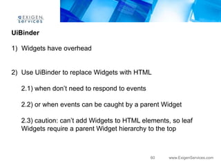 UiBinder

1) Widgets have overhead


2) Use UiBinder to replace Widgets with HTML

   2.1) when don‟t need to respond to events

   2.2) or when events can be caught by a parent Widget

   2.3) caution: can‟t add Widgets to HTML elements, so leaf
   Widgets require a parent Widget hierarchy to the top



                                               60   www.ExigenServices.com
 