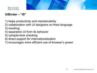 UiBinder – “IS”

1) helps productivity and maintainability
2) collaboration with UI designers on theis language
3) mocking;
4) separation UI from its behavior
5) compile-time checking
6) direct support for internationalization
7) encourages more efficient use of browser‟s power




                                              61       www.ExigenServices.com
 