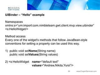 UiBinder – “Hello” example

Namespaces
xmlns:s=“urn:import:com.nimbleteam.gwt.client.mvp.view.uibinder”
<s:HelloWidget/>

Method access
Every one of the widget's methods that follow JavaBean-style
conventions for setting a property can be used this way.

1) public void setName(String name)
   public void setValues(String values)

2) <s:HelloWidget name="default text"
                  values="Andrew,Nikita,Yura"/>
                                              64    www.ExigenServices.com
 