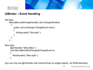 UiBinder – Event Handling

Old style:
    titleListBox.addChangeHandler( new ChangeHandler()
        {
           public void onChange( ChangeEvent event )
           {
             Window.alert( "Old style" );
           }
        }
    );

New style:
     @UiHandler( "titleListBox" )
     void titleListBoxValueChanged(ChangeEvent e)
     {
        Window.alert( "New style" );
     }

(you can only use @UiHandler with events thrown by widget objects, not DOM elements)
                                                           67      www.ExigenServices.com
 